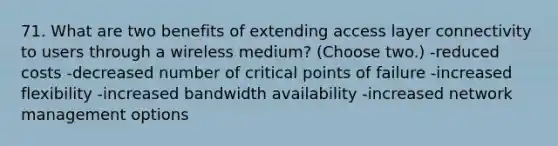 71. What are two benefits of extending access layer connectivity to users through a wireless medium? (Choose two.) -reduced costs -decreased number of critical points of failure -increased flexibility -increased bandwidth availability -increased network management options