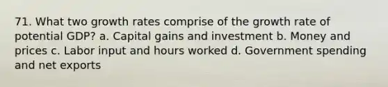 71. What two growth rates comprise of the growth rate of potential GDP? a. Capital gains and investment b. Money and prices c. Labor input and hours worked d. Government spending and net exports