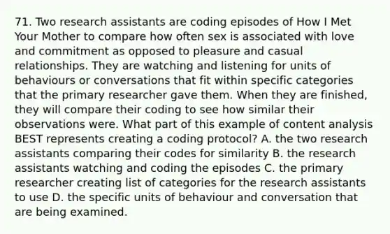 71. Two research assistants are coding episodes of How I Met Your Mother to compare how often sex is associated with love and commitment as opposed to pleasure and casual relationships. They are watching and listening for units of behaviours or conversations that fit within specific categories that the primary researcher gave them. When they are finished, they will compare their coding to see how similar their observations were. What part of this example of content analysis BEST represents creating a coding protocol? A. the two research assistants comparing their codes for similarity B. the research assistants watching and coding the episodes C. the primary researcher creating list of categories for the research assistants to use D. the specific units of behaviour and conversation that are being examined.