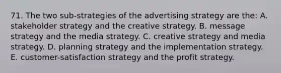 71. The two sub-strategies of the <a href='https://www.questionai.com/knowledge/kYExuwtFzF-advertising-strategy' class='anchor-knowledge'>advertising strategy</a> are the: A. stakeholder strategy and the creative strategy. B. message strategy and the media strategy. C. creative strategy and media strategy. D. planning strategy and the implementation strategy. E. customer-satisfaction strategy and the profit strategy.