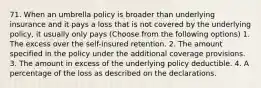 71. When an umbrella policy is broader than underlying insurance and it pays a loss that is not covered by the underlying policy, it usually only pays (Choose from the following options) 1. The excess over the self-insured retention. 2. The amount specified in the policy under the additional coverage provisions. 3. The amount in excess of the underlying policy deductible. 4. A percentage of the loss as described on the declarations.