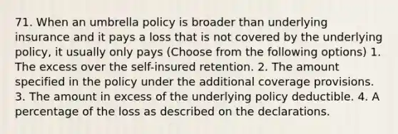 71. When an umbrella policy is broader than underlying insurance and it pays a loss that is not covered by the underlying policy, it usually only pays (Choose from the following options) 1. The excess over the self-insured retention. 2. The amount specified in the policy under the additional coverage provisions. 3. The amount in excess of the underlying policy deductible. 4. A percentage of the loss as described on the declarations.