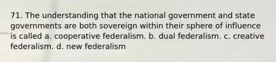 71. The understanding that the national government and state governments are both sovereign within their sphere of influence is called a. cooperative federalism. b. dual federalism. c. creative federalism. d. new federalism