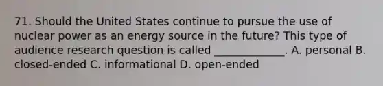 71. Should the United States continue to pursue the use of nuclear power as an energy source in the future? This type of audience research question is called _____________. A. personal B. closed-ended C. informational D. open-ended