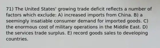 71) The United States' growing trade deficit reflects a number of factors which exclude: A) increased imports from China. B) a seemingly insatiable consumer demand for imported goods. C) the enormous cost of military operations in the Middle East. D) the services trade surplus. E) record goods sales to <a href='https://www.questionai.com/knowledge/kfOLeLdkKh-developing-countries' class='anchor-knowledge'>developing countries</a>.