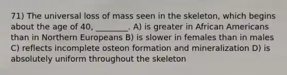 71) The universal loss of mass seen in the skeleton, which begins about the age of 40, ________. A) is greater in African Americans than in Northern Europeans B) is slower in females than in males C) reflects incomplete osteon formation and mineralization D) is absolutely uniform throughout the skeleton