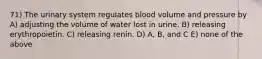 71) The urinary system regulates blood volume and pressure by A) adjusting the volume of water lost in urine. B) releasing erythropoietin. C) releasing renin. D) A, B, and C E) none of the above