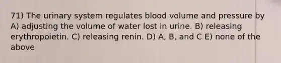 71) The urinary system regulates blood volume and pressure by A) adjusting the volume of water lost in urine. B) releasing erythropoietin. C) releasing renin. D) A, B, and C E) none of the above