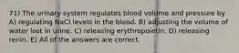 71) The urinary system regulates blood volume and pressure by A) regulating NaCl levels in the blood. B) adjusting the volume of water lost in urine. C) releasing erythropoietin. D) releasing renin. E) All of the answers are correct.