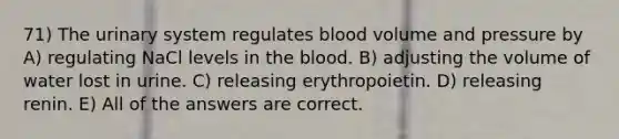 71) The urinary system regulates blood volume and pressure by A) regulating NaCl levels in the blood. B) adjusting the volume of water lost in urine. C) releasing erythropoietin. D) releasing renin. E) All of the answers are correct.