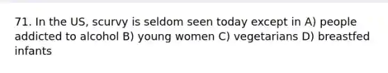 71. In the US, scurvy is seldom seen today except in A) people addicted to alcohol B) young women C) vegetarians D) breastfed infants
