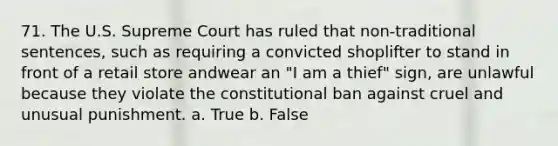 71. The U.S. Supreme Court has ruled that non-traditional sentences, such as requiring a convicted shoplifter to stand in front of a retail store andwear an "I am a thief" sign, are unlawful because they violate the constitutional ban against cruel and unusual punishment. a. True b. False