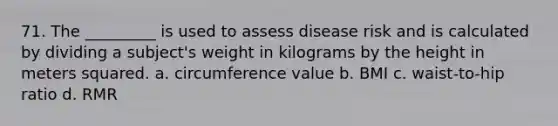 71. The _________ is used to assess disease risk and is calculated by dividing a subject's weight in kilograms by the height in meters squared. a. circumference value b. BMI c. waist-to-hip ratio d. RMR