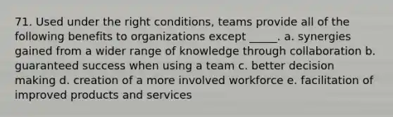 71. Used under the right conditions, teams provide all of the following benefits to organizations except _____. a. synergies gained from a wider range of knowledge through collaboration b. guaranteed success when using a team c. better decision making d. creation of a more involved workforce e. facilitation of improved products and services