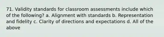 71. Validity standards for classroom assessments include which of the following? a. Alignment with standards b. Representation and fidelity c. Clarity of directions and expectations d. All of the above