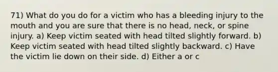 71) What do you do for a victim who has a bleeding injury to <a href='https://www.questionai.com/knowledge/krBoWYDU6j-the-mouth' class='anchor-knowledge'>the mouth</a> and you are sure that there is no head, neck, or spine injury. a) Keep victim seated with head tilted slightly forward. b) Keep victim seated with head tilted slightly backward. c) Have the victim lie down on their side. d) Either a or c