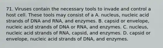 71. Viruses contain the necessary tools to invade and control a host cell. These tools may consist of a A. nucleus, nucleic acid strands of DNA and RNA, and enzymes. B. capsid or envelope, nucleic acid strands of DNA or RNA, and enzymes. C. nucleus, nucleic acid strands of RNA, capsid, and enzymes. D. capsid or envelope, nucleic acid strands of DNA, and enzymes.