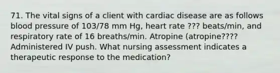 71. The vital signs of a client with cardiac disease are as follows blood pressure of 103/78 mm Hg, heart rate ??? beats/min, and respiratory rate of 16 breaths/min. Atropine (atropine???? Administered IV push. What nursing assessment indicates a therapeutic response to the medication?