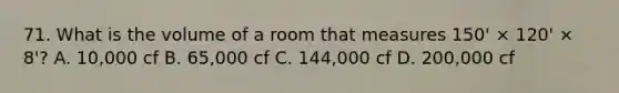 71. What is the volume of a room that measures 150' × 120' × 8'? A. 10,000 cf B. 65,000 cf C. 144,000 cf D. 200,000 cf