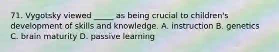 71. Vygotsky viewed _____ as being crucial to children's development of skills and knowledge. A. instruction B. genetics C. brain maturity D. passive learning