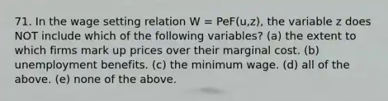 71. In the wage setting relation W​ = Pe​F(u,z), the variable z does NOT include which of the following​ variables? (a) the extent to which firms mark up prices over their marginal cost. (b) unemployment benefits. (c) the minimum wage. (d) all of the above. (e) none of the above.