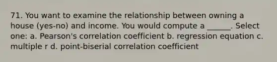 71. You want to examine the relationship between owning a house (yes-no) and income. You would compute a ______. Select one: a. Pearson's correlation coefficient b. regression equation c. multiple r d. point-biserial correlation coefficient