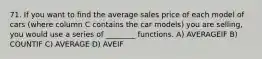 71. If you want to find the average sales price of each model of cars (where column C contains the car models) you are selling, you would use a series of ________ functions. A) AVERAGEIF B) COUNTIF C) AVERAGE D) AVEIF