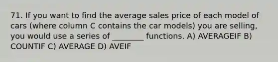 71. If you want to find the average sales price of each model of cars (where column C contains the car models) you are selling, you would use a series of ________ functions. A) AVERAGEIF B) COUNTIF C) AVERAGE D) AVEIF