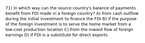 71) In which way can the source country's balance of payments benefit from FDI made in a foreign country? A) from cash outflow during the initial investment to finance the FDI B) if the purpose of the foreign investment is to serve the home market from a low-cost production location C) from the inward flow of foreign earnings D) if FDI is a substitute for direct exports