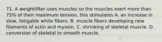 71. A weightlifter uses muscles so the muscles exert <a href='https://www.questionai.com/knowledge/keWHlEPx42-more-than' class='anchor-knowledge'>more than</a> 75% of their maximum tension, this stimulates A. an increase in slow, fatigable white fibers. B. muscle fibers developing new filaments of actin and myosin. C. shrinking of skeletal muscle. D. conversion of skeletal to smooth muscle.