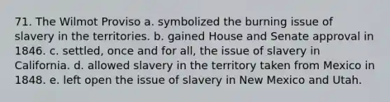 71. The Wilmot Proviso a. symbolized the burning issue of slavery in the territories. b. gained House and Senate approval in 1846. c. settled, once and for all, the issue of slavery in California. d. allowed slavery in the territory taken from Mexico in 1848. e. left open the issue of slavery in New Mexico and Utah.
