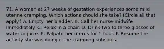 71. A woman at 27 weeks of gestation experiences some mild uterine cramping. Which actions should she take? (Circle all that apply.) A. Empty her bladder. B. Call her nurse-midwife immediately. C. Relax in a chair. D. Drink two to three glasses of water or juice. E. Palpate her uterus for 1 hour. F. Resume the activity she was doing if the cramping subsides.