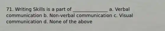 71. Writing Skills is a part of _______________ a. <a href='https://www.questionai.com/knowledge/kVnsR3DzuD-verbal-communication' class='anchor-knowledge'>verbal communication</a> b. <a href='https://www.questionai.com/knowledge/kFeMNrWS2T-non-verbal-communication' class='anchor-knowledge'>non-verbal communication</a> c. Visual communication d. None of the above