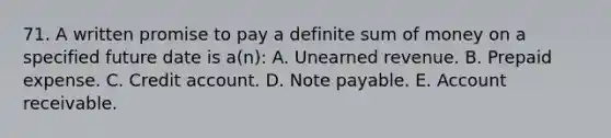 71. A written promise to pay a definite sum of money on a specified future date is a(n): A. Unearned revenue. B. Prepaid expense. C. Credit account. D. Note payable. E. Account receivable.