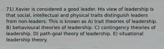 71) Xavier is considered a good leader. His view of leadership is that social, intellectual and physical traits distinguish leaders from non-leaders. This is known as A) trait theories of leadership. B) behavioural theories of leadership. C) contingency theories of leadership. D) path-goal theory of leadership. E) situational leadership theory.