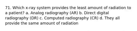 71. Which x-ray system provides the least amount of radiation to a patient? a. Analog radiography (AR) b. Direct digital radiography (DR) c. Computed radiography (CR) d. They all provide the same amount of radiation