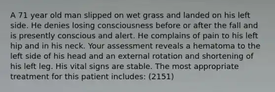 A 71 year old man slipped on wet grass and landed on his left side. He denies losing consciousness before or after the fall and is presently conscious and alert. He complains of pain to his left hip and in his neck. Your assessment reveals a hematoma to the left side of his head and an external rotation and shortening of his left leg. His vital signs are stable. The most appropriate treatment for this patient includes: (2151)