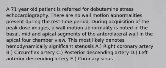 A 71 year old patient is referred for dobutamine stress echocardiography. There are no wall motion abnormalities present during the rest time period. During acquisition of the peak dose images, a wall motion abnormality is noted in the basal, mid and apical segments of the anterolateral wall in the apical four chamber view. This most likely denotes hemodynamically significant stenosis A.) Right coronary artery B.) Circumflex artery C.) Posterior descending artery D.) Left anterior descending artery E.) Coronary sinus