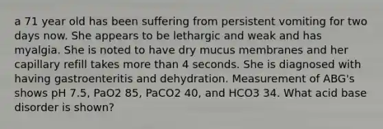 a 71 year old has been suffering from persistent vomiting for two days now. She appears to be lethargic and weak and has myalgia. She is noted to have dry mucus membranes and her capillary refill takes more than 4 seconds. She is diagnosed with having gastroenteritis and dehydration. Measurement of ABG's shows pH 7.5, PaO2 85, PaCO2 40, and HCO3 34. What acid base disorder is shown?