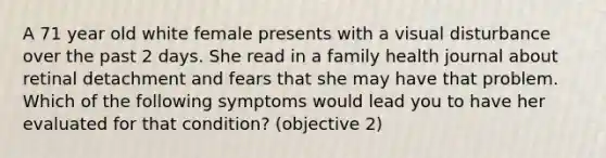 A 71 year old white female presents with a visual disturbance over the past 2 days. She read in a family health journal about retinal detachment and fears that she may have that problem. Which of the following symptoms would lead you to have her evaluated for that condition? (objective 2)