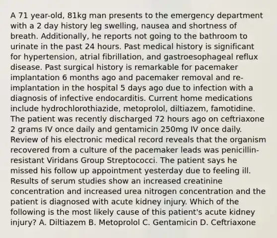 A 71 year-old, 81kg man presents to the emergency department with a 2 day history leg swelling, nausea and shortness of breath. Additionally, he reports not going to the bathroom to urinate in the past 24 hours. Past medical history is significant for hypertension, atrial fibrillation, and gastroesophageal reflux disease. Past surgical history is remarkable for pacemaker implantation 6 months ago and pacemaker removal and re-implantation in the hospital 5 days ago due to infection with a diagnosis of infective endocarditis. Current home medications include hydrochlorothiazide, metoprolol, diltiazem, famotidine. The patient was recently discharged 72 hours ago on ceftriaxone 2 grams IV once daily and gentamicin 250mg IV once daily. Review of his electronic medical record reveals that the organism recovered from a culture of the pacemaker leads was penicillin-resistant Viridans Group Streptococci. The patient says he missed his follow up appointment yesterday due to feeling ill. Results of serum studies show an increased creatinine concentration and increased urea nitrogen concentration and the patient is diagnosed with acute kidney injury. Which of the following is the most likely cause of this patient's acute kidney injury? A. Diltiazem B. Metoprolol C. Gentamicin D. Ceftriaxone