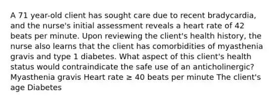 A 71 year-old client has sought care due to recent bradycardia, and the nurse's initial assessment reveals a heart rate of 42 beats per minute. Upon reviewing the client's health history, the nurse also learns that the client has comorbidities of myasthenia gravis and type 1 diabetes. What aspect of this client's health status would contraindicate the safe use of an anticholinergic? Myasthenia gravis Heart rate ≥ 40 beats per minute The client's age Diabetes