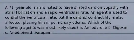 A 71 -year-old man is noted to have dilated cardiomyopathy with atrial fibrillation and a rapid ventricular rate. An agent is used to control the ventricular rate, but the cardiac contractility is also affected, placing him in pulmonary edema. Which of the following agents was most likely used? a. Amiodarone b. Digoxin c. Nifedipine d. Verapamil