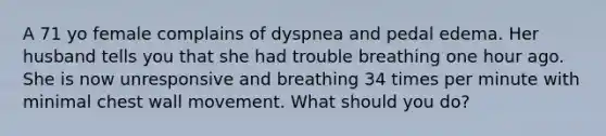 A 71 yo female complains of dyspnea and pedal edema. Her husband tells you that she had trouble breathing one hour ago. She is now unresponsive and breathing 34 times per minute with minimal chest wall movement. What should you do?