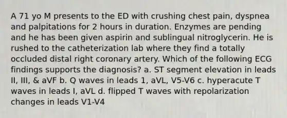 A 71 yo M presents to the ED with crushing chest pain, dyspnea and palpitations for 2 hours in duration. Enzymes are pending and he has been given aspirin and sublingual nitroglycerin. He is rushed to the catheterization lab where they find a totally occluded distal right coronary artery. Which of the following ECG findings supports the diagnosis? a. ST segment elevation in leads II, III, & aVF b. Q waves in leads 1, aVL, V5-V6 c. hyperacute T waves in leads I, aVL d. flipped T waves with repolarization changes in leads V1-V4