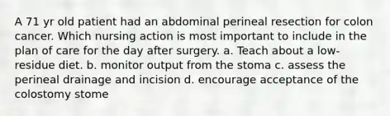 A 71 yr old patient had an abdominal perineal resection for colon cancer. Which nursing action is most important to include in the plan of care for the day after surgery. a. Teach about a low-residue diet. b. monitor output from the stoma c. assess the perineal drainage and incision d. encourage acceptance of the colostomy stome