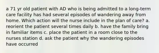 a 71 yr old patient with AD who is being admitted to a long-term care facility has had several episodes of wandering away from home. Which action will the nurse include in the plan of care? a. reorient the patient several times daily b. have the family bring in familiar items c. place the patient in a room close to the nurses station d. ask the patient why the wandering episodes have occurred