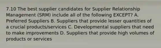 7.10 The best supplier candidates for Supplier Relationship Management (SRM) include all of the following EXCEPT? A. Preferred Suppliers B. Suppliers that provide lesser quantities of a crucial products/services C. Developmental suppliers that need to make improvements D. Suppliers that provide high volumes of products or services