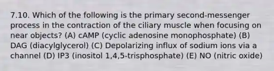 7.10. Which of the following is the primary second-messenger process in the contraction of the ciliary muscle when focusing on near objects? (A) cAMP (cyclic adenosine monophosphate) (B) DAG (diacylglycerol) (C) Depolarizing influx of sodium ions via a channel (D) IP3 (inositol 1,4,5-trisphosphate) (E) NO (nitric oxide)