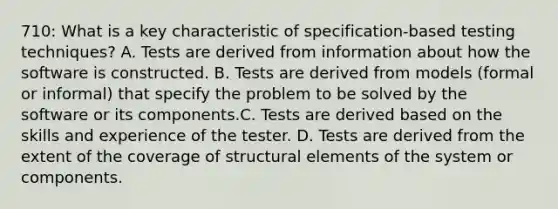 710: What is a key characteristic of specification-based testing techniques? A. Tests are derived from information about how the software is constructed. B. Tests are derived from models (formal or informal) that specify the problem to be solved by the software or its components.C. Tests are derived based on the skills and experience of the tester. D. Tests are derived from the extent of the coverage of structural elements of the system or components.